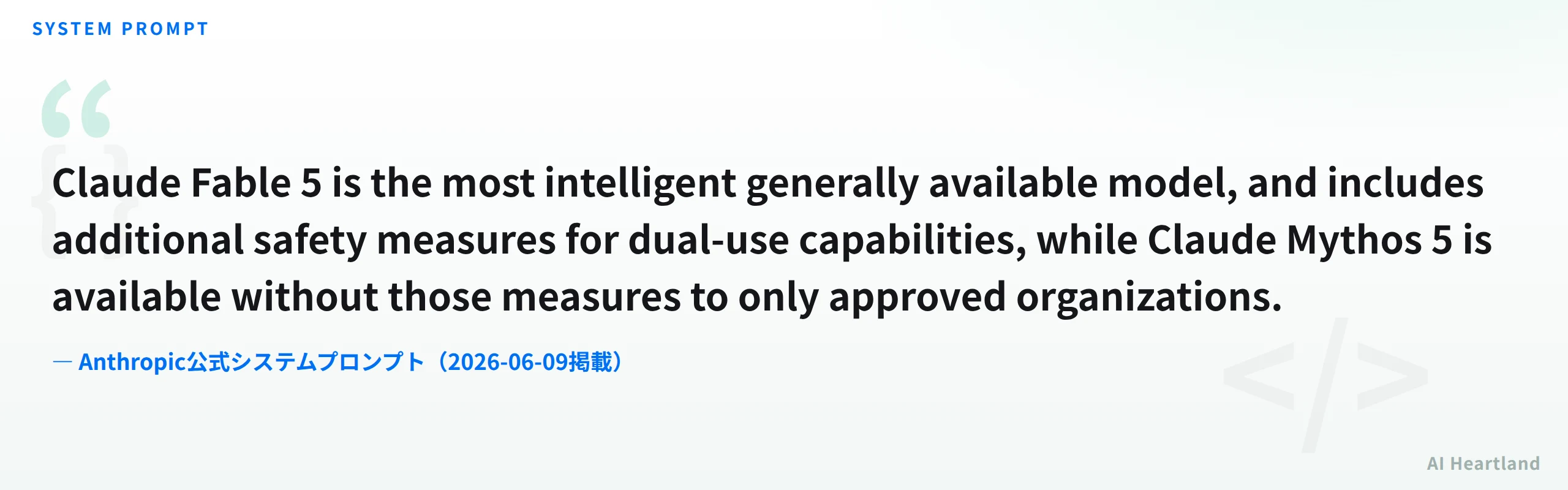 Anthropic公式システムプロンプトの引用：Claude Fable 5 is the most intelligent generally available model, and includes additional safety measures for dual-use capabilities, while Claude Mythos 5 is available without those measures to only approved organizations.